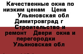 Качественные окна по низким ценам › Цена ­ 9 900 - Ульяновская обл., Димитровград г. Строительство и ремонт » Двери, окна и перегородки   . Ульяновская обл.